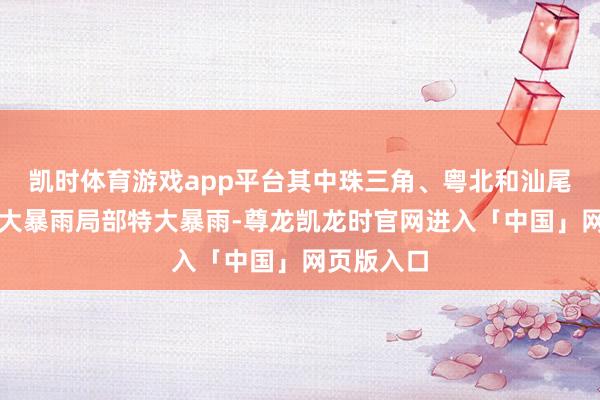 凯时体育游戏app平台其中珠三角、粤北和汕尾有暴雨到大暴雨局部特大暴雨-尊龙凯龙时官网进入「中国」网页版入口