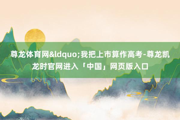 尊龙体育网“我把上市算作高考-尊龙凯龙时官网进入「中国」网页版入口
