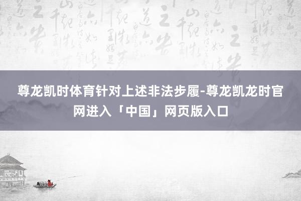 尊龙凯时体育　　针对上述非法步履-尊龙凯龙时官网进入「中国」网页版入口