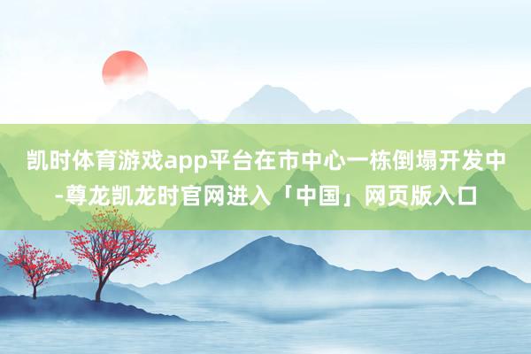 凯时体育游戏app平台在市中心一栋倒塌开发中-尊龙凯龙时官网进入「中国」网页版入口