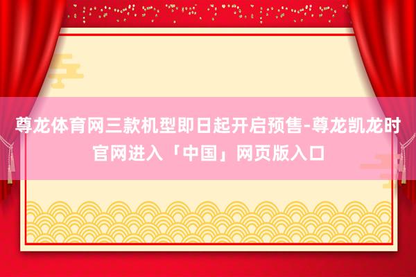 尊龙体育网三款机型即日起开启预售-尊龙凯龙时官网进入「中国」网页版入口