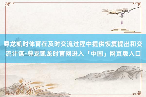 尊龙凯时体育在及时交流过程中提供恢复提出和交流计谋-尊龙凯龙时官网进入「中国」网页版入口