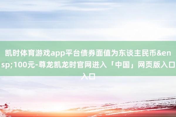凯时体育游戏app平台债券面值为东谈主民币&ensp;100元-尊龙凯龙时官网进入「中国」网页版入口