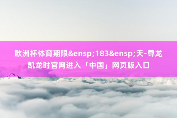 欧洲杯体育期限&ensp;183&ensp;天-尊龙凯龙时官网进入「中国」网页版入口