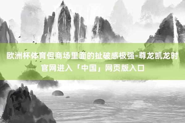 欧洲杯体育但商场里面的扯破感极强-尊龙凯龙时官网进入「中国」网页版入口