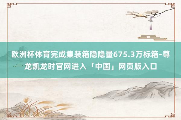 欧洲杯体育完成集装箱隐隐量675.3万标箱-尊龙凯龙时官网进入「中国」网页版入口
