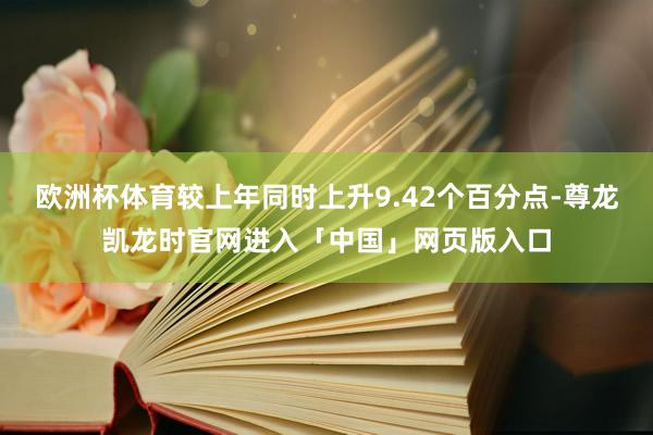 欧洲杯体育较上年同时上升9.42个百分点-尊龙凯龙时官网进入「中国」网页版入口