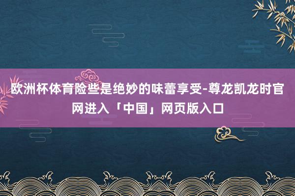 欧洲杯体育险些是绝妙的味蕾享受-尊龙凯龙时官网进入「中国」网页版入口