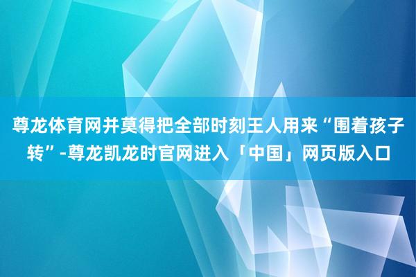 尊龙体育网并莫得把全部时刻王人用来“围着孩子转”-尊龙凯龙时官网进入「中国」网页版入口