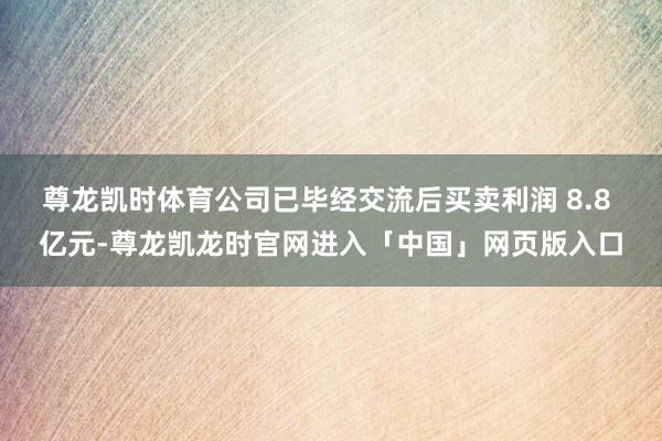 尊龙凯时体育公司已毕经交流后买卖利润 8.8 亿元-尊龙凯龙时官网进入「中国」网页版入口
