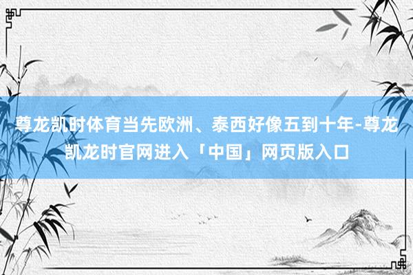 尊龙凯时体育当先欧洲、泰西好像五到十年-尊龙凯龙时官网进入「中国」网页版入口