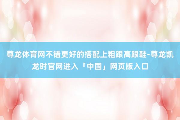 尊龙体育网不错更好的搭配上粗跟高跟鞋-尊龙凯龙时官网进入「中国」网页版入口