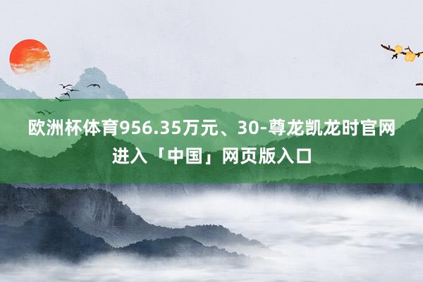 欧洲杯体育956.35万元、30-尊龙凯龙时官网进入「中国」网页版入口