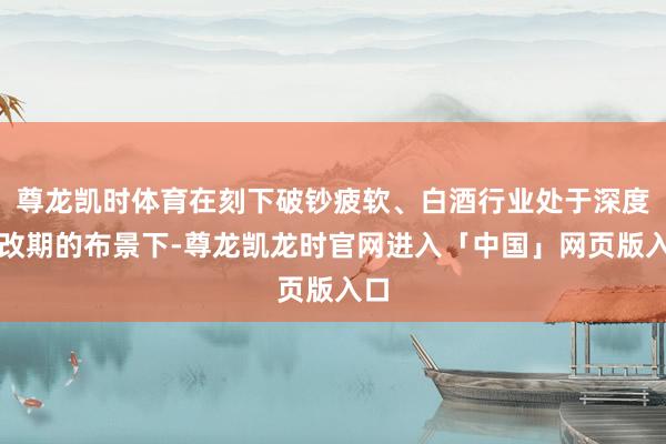 尊龙凯时体育在刻下破钞疲软、白酒行业处于深度窜改期的布景下-尊龙凯龙时官网进入「中国」网页版入口