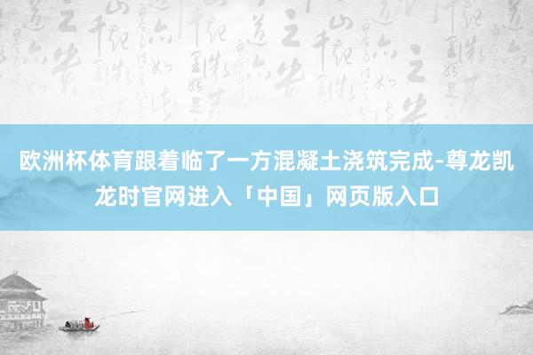 欧洲杯体育跟着临了一方混凝土浇筑完成-尊龙凯龙时官网进入「中国」网页版入口