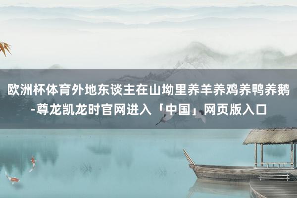 欧洲杯体育外地东谈主在山坳里养羊养鸡养鸭养鹅-尊龙凯龙时官网进入「中国」网页版入口