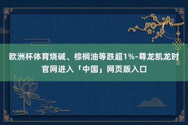欧洲杯体育烧碱、棕榈油等跌超1%-尊龙凯龙时官网进入「中国」网页版入口
