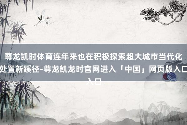 尊龙凯时体育连年来也在积极探索超大城市当代化处置新蹊径-尊龙凯龙时官网进入「中国」网页版入口