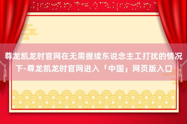 尊龙凯龙时官网在无需握续东说念主工打扰的情况下-尊龙凯龙时官网进入「中国」网页版入口