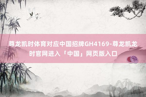 尊龙凯时体育对应中国招牌GH4169-尊龙凯龙时官网进入「中国」网页版入口