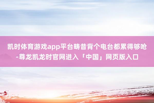 凯时体育游戏app平台畴昔背个电台都累得够呛-尊龙凯龙时官网进入「中国」网页版入口