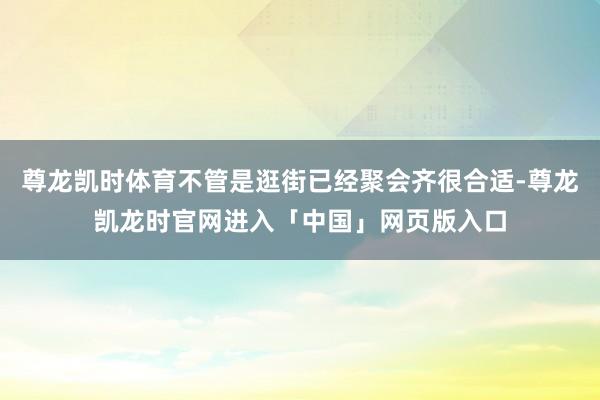 尊龙凯时体育不管是逛街已经聚会齐很合适-尊龙凯龙时官网进入「中国」网页版入口
