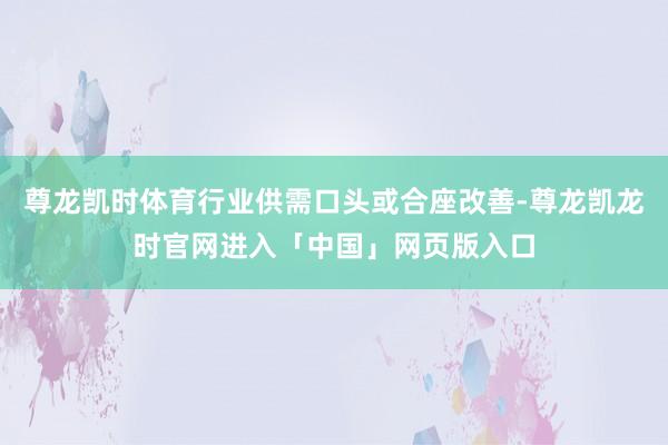尊龙凯时体育行业供需口头或合座改善-尊龙凯龙时官网进入「中国」网页版入口