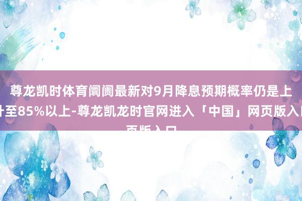 尊龙凯时体育阛阓最新对9月降息预期概率仍是上升至85%以上-尊龙凯龙时官网进入「中国」网页版入口
