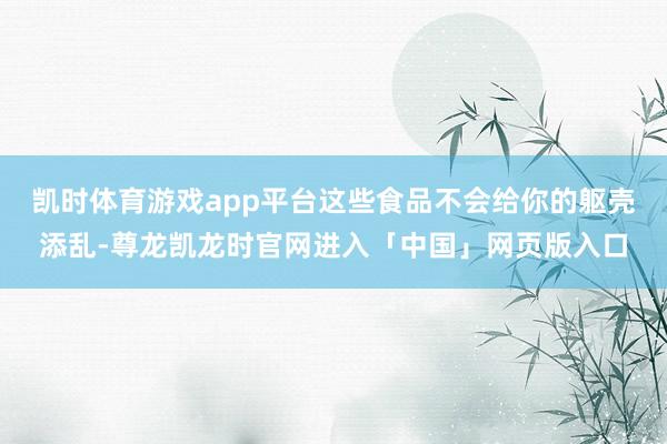 凯时体育游戏app平台这些食品不会给你的躯壳添乱-尊龙凯龙时官网进入「中国」网页版入口