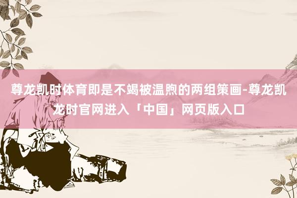 尊龙凯时体育即是不竭被温煦的两组策画-尊龙凯龙时官网进入「中国」网页版入口