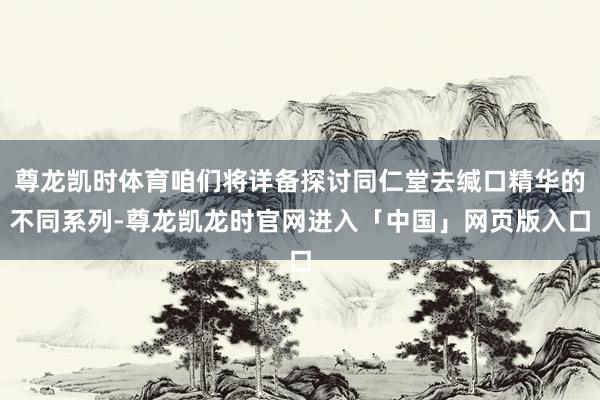 尊龙凯时体育咱们将详备探讨同仁堂去缄口精华的不同系列-尊龙凯龙时官网进入「中国」网页版入口