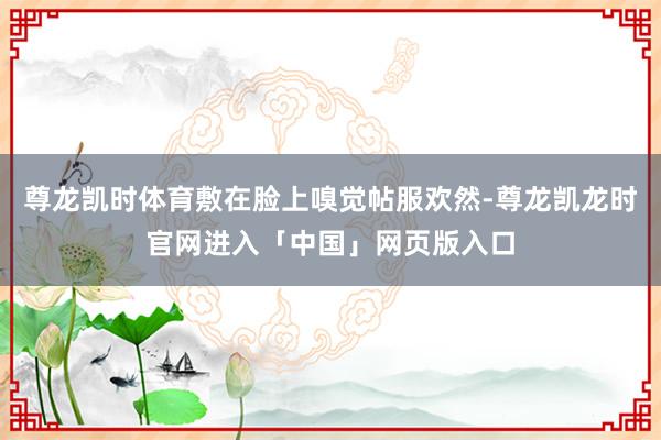 尊龙凯时体育敷在脸上嗅觉帖服欢然-尊龙凯龙时官网进入「中国」网页版入口