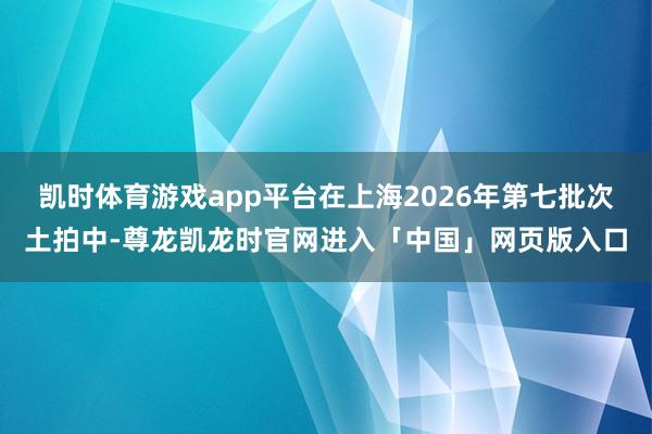 凯时体育游戏app平台在上海2026年第七批次土拍中-尊龙凯龙时官网进入「中国」网页版入口