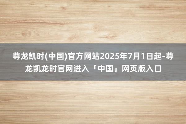 尊龙凯时(中国)官方网站2025年7月1日起-尊龙凯龙时官网进入「中国」网页版入口