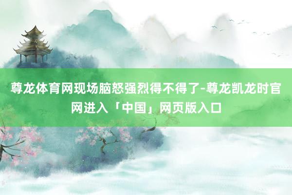 尊龙体育网现场脑怒强烈得不得了-尊龙凯龙时官网进入「中国」网页版入口