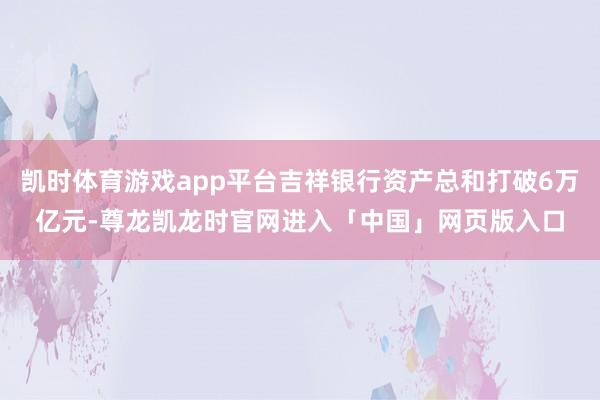 凯时体育游戏app平台吉祥银行资产总和打破6万亿元-尊龙凯龙时官网进入「中国」网页版入口