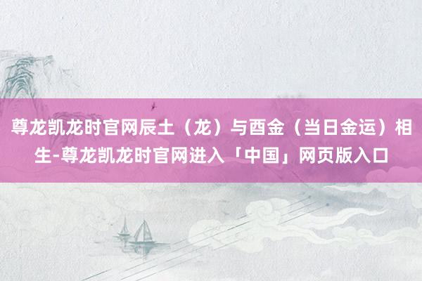 尊龙凯龙时官网辰土（龙）与酉金（当日金运）相生-尊龙凯龙时官网进入「中国」网页版入口