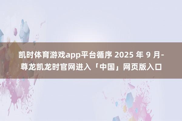 凯时体育游戏app平台循序 2025 年 9 月-尊龙凯龙时官网进入「中国」网页版入口