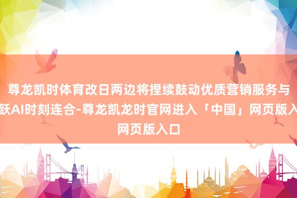 尊龙凯时体育改日两边将捏续鼓动优质营销服务与跳跃AI时刻连合-尊龙凯龙时官网进入「中国」网页版入口