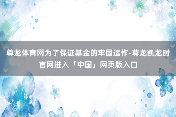 尊龙体育网为了保证基金的牢固运作-尊龙凯龙时官网进入「中国」网页版入口