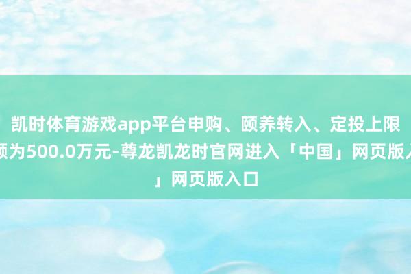 凯时体育游戏app平台申购、颐养转入、定投上限金额为500.0万元-尊龙凯龙时官网进入「中国」网页版入口