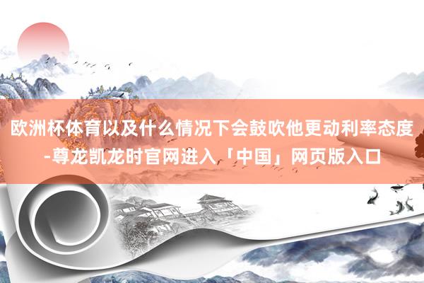 欧洲杯体育以及什么情况下会鼓吹他更动利率态度-尊龙凯龙时官网进入「中国」网页版入口