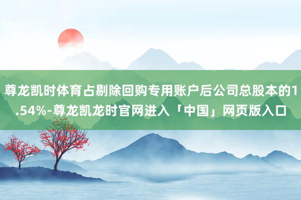 尊龙凯时体育占剔除回购专用账户后公司总股本的1.54%-尊龙凯龙时官网进入「中国」网页版入口