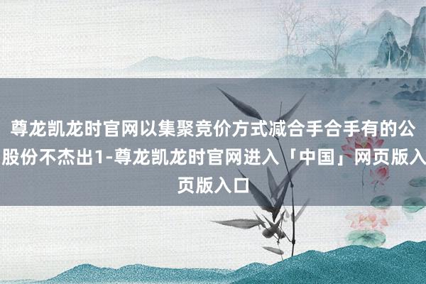 尊龙凯龙时官网以集聚竞价方式减合手合手有的公司股份不杰出1-尊龙凯龙时官网进入「中国」网页版入口