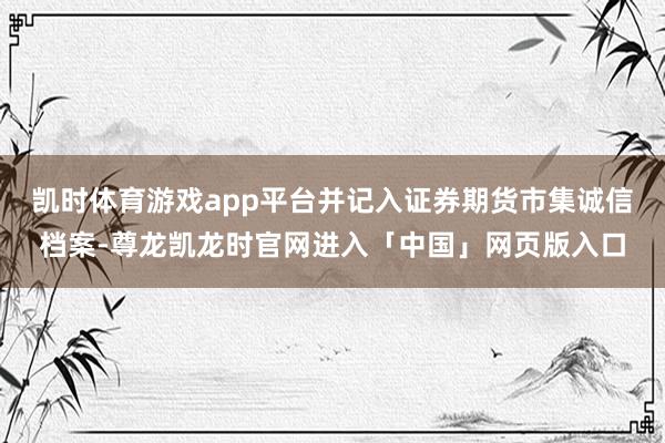 凯时体育游戏app平台并记入证券期货市集诚信档案-尊龙凯龙时官网进入「中国」网页版入口