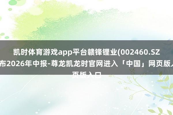 凯时体育游戏app平台赣锋锂业(002460.SZ)发布2026年中报-尊龙凯龙时官网进入「中国」网页版入口