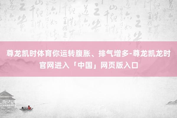尊龙凯时体育你运转腹胀、排气增多-尊龙凯龙时官网进入「中国」网页版入口