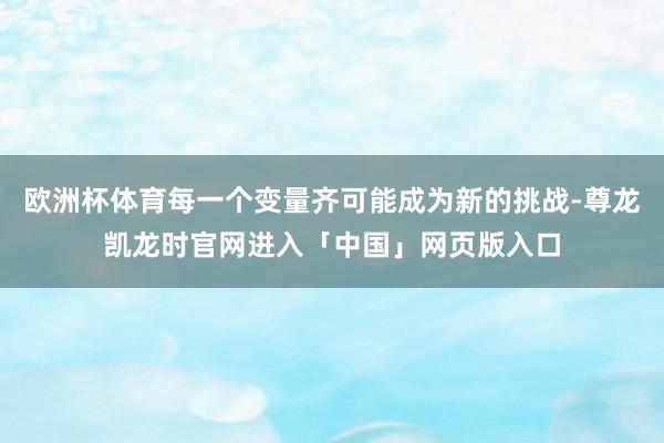 欧洲杯体育每一个变量齐可能成为新的挑战-尊龙凯龙时官网进入「中国」网页版入口