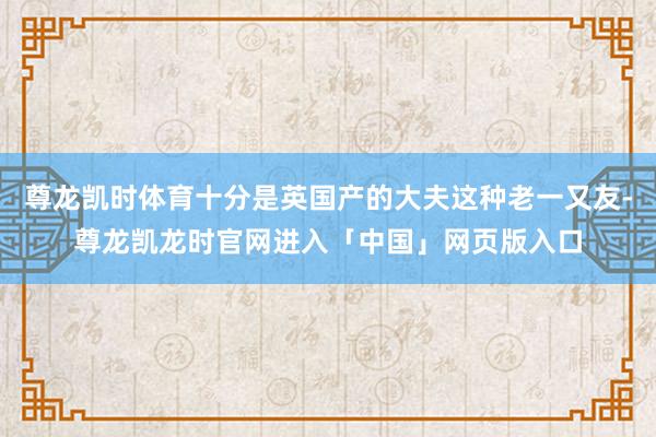 尊龙凯时体育十分是英国产的大夫这种老一又友-尊龙凯龙时官网进入「中国」网页版入口