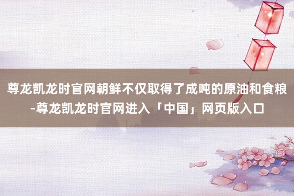 尊龙凯龙时官网朝鲜不仅取得了成吨的原油和食粮-尊龙凯龙时官网进入「中国」网页版入口